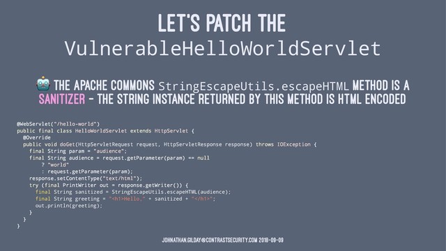 LET'S PATCH THE
VulnerableHelloWorldServlet
!
The Apache Commons StringEscapeUtils.escapeHTML method is a
sanitizer - the String instance returned by this method is HTML encoded
@WebServlet("/hello-world")
public final class HelloWorldServlet extends HttpServlet {
@Override
public void doGet(HttpServletRequest request, HttpServletResponse response) throws IOException {
final String param = "audience";
final String audience = request.getParameter(param) == null
? "world"
: request.getParameter(param);
response.setContentType("text/html");
try (final PrintWriter out = response.getWriter()) {
final String sanitized = StringEscapeUtils.escapeHTML(audience);
final String greeting = "<h1>Hello," + sanitized + "</h1>";
out.println(greeting);
}
}
}
johnathan.gilday@contrastsecurity.com 2018-09-09
