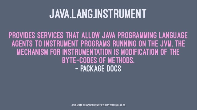 JAVA.LANG.INSTRUMENT
Provides services that allow Java programming language
agents to instrument programs running on the JVM. The
mechanism for instrumentation is modification of the
byte-codes of methods.
— package docs
johnathan.gilday@contrastsecurity.com 2018-09-09
