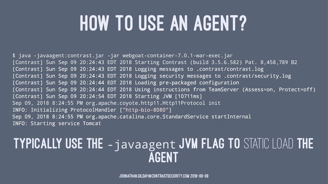 HOW TO USE AN AGENT?
$ java -javaagent:contrast.jar -jar webgoat-container-7.0.1-war-exec.jar
[Contrast] Sun Sep 09 20:24:43 EDT 2018 Starting Contrast (build 3.5.6.582) Pat. 8,458,789 B2
[Contrast] Sun Sep 09 20:24:43 EDT 2018 Logging messages to .contrast/contrast.log
[Contrast] Sun Sep 09 20:24:43 EDT 2018 Logging security messages to .contrast/security.log
[Contrast] Sun Sep 09 20:24:44 EDT 2018 Loading pre-packaged configuration
[Contrast] Sun Sep 09 20:24:44 EDT 2018 Using instructions from TeamServer (Assess=on, Protect=off)
[Contrast] Sun Sep 09 20:24:54 EDT 2018 Starting JVM [10711ms]
Sep 09, 2018 8:24:55 PM org.apache.coyote.http11.Http11Protocol init
INFO: Initializing ProtocolHandler ["http-bio-8080"]
Sep 09, 2018 8:24:55 PM org.apache.catalina.core.StandardService startInternal
INFO: Starting service Tomcat
Typically use the -javaagent JVM flag to static load the
agent
johnathan.gilday@contrastsecurity.com 2018-09-09
