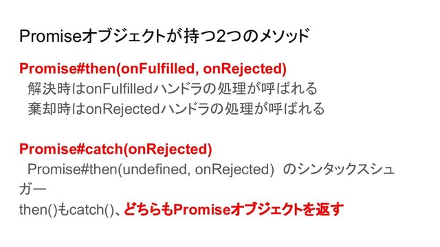 Promiseオブジェクトが持つ2つのメソッド
Promise#then(onFulfilled, onRejected)
解決時はonFulfilledハンドラの処理が呼ばれる
棄却時はonRejectedハンドラの処理が呼ばれる
Promise#catch(onRejected)
Promise#then(undefined, onRejected) のシンタックスシュ
ガー
then()もcatch()、どちらもPromiseオブジェクトを返す
