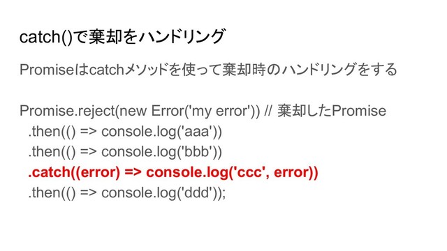catch()で棄却をハンドリング
Promiseはcatchメソッドを使って棄却時のハンドリングをする
Promise.reject(new Error('my error')) // 棄却したPromise
.then(() => console.log('aaa'))
.then(() => console.log('bbb'))
.catch((error) => console.log('ccc', error))
.then(() => console.log('ddd'));
