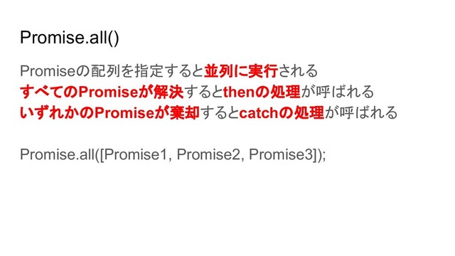 Promise.all()
Promiseの配列を指定すると並列に実行される
すべてのPromiseが解決するとthenの処理が呼ばれる
いずれかのPromiseが棄却するとcatchの処理が呼ばれる
Promise.all([Promise1, Promise2, Promise3]);
