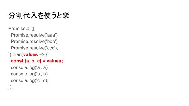 分割代入を使うと楽
Promise.all([
Promise.resolve('aaa'),
Promise.resolve('bbb'),
Promise.resolve('ccc'),
]).then(values => {
const [a, b, c] = values;
console.log('a', a);
console.log('b', b);
console.log('c', c);
});
