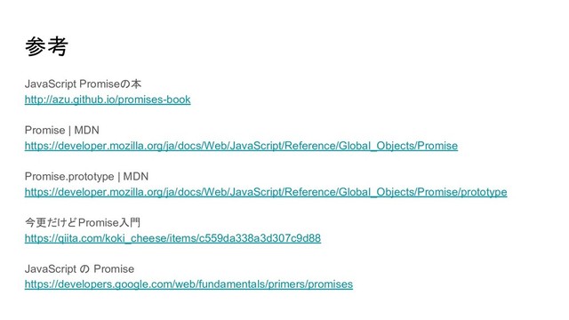 参考
JavaScript Promiseの本
http://azu.github.io/promises-book
Promise | MDN
https://developer.mozilla.org/ja/docs/Web/JavaScript/Reference/Global_Objects/Promise
Promise.prototype | MDN
https://developer.mozilla.org/ja/docs/Web/JavaScript/Reference/Global_Objects/Promise/prototype
今更だけどPromise入門
https://qiita.com/koki_cheese/items/c559da338a3d307c9d88
JavaScript の Promise
https://developers.google.com/web/fundamentals/primers/promises
