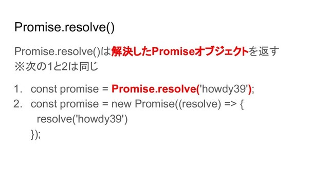 Promise.resolve()
Promise.resolve()は解決したPromiseオブジェクトを返す
※次の1と2は同じ
1. const promise = Promise.resolve('howdy39');
2. const promise = new Promise((resolve) => {
resolve('howdy39')
});
