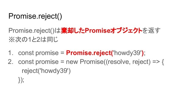 Promise.reject()
Promise.reject()は棄却したPromiseオブジェクトを返す
※次の1と2は同じ
1. const promise = Promise.reject('howdy39');
2. const promise = new Promise((resolve, reject) => {
reject('howdy39')
});
