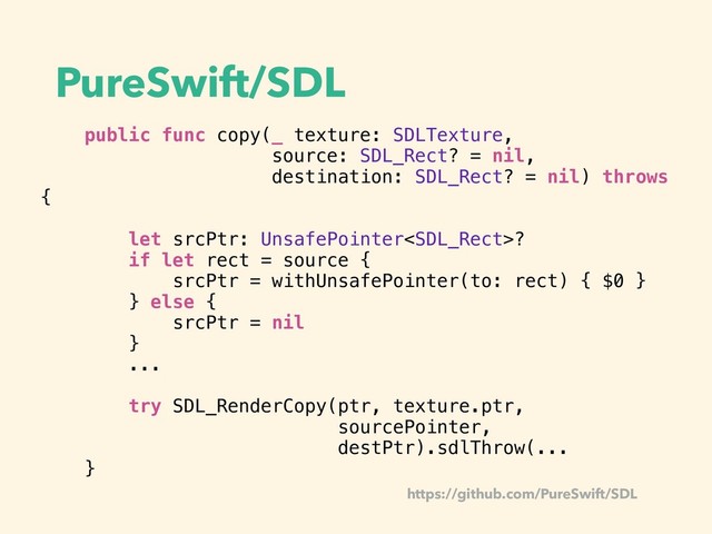 PureSwift/SDL
public func copy(_ texture: SDLTexture,
source: SDL_Rect? = nil,
destination: SDL_Rect? = nil) throws
{
let srcPtr: UnsafePointer?
if let rect = source {
srcPtr = withUnsafePointer(to: rect) { $0 }
} else {
srcPtr = nil
}
...
try SDL_RenderCopy(ptr, texture.ptr,
sourcePointer,
destPtr).sdlThrow(...
}
https://github.com/PureSwift/SDL
