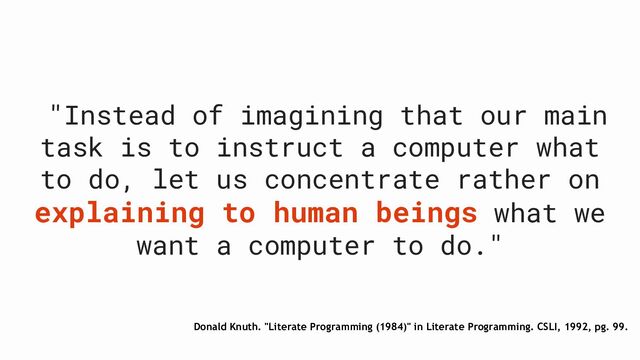 Donald Knuth. "Literate Programming (1984)" in Literate Programming. CSLI, 1992, pg. 99.
"Instead of imagining that our main
task is to instruct a computer what
to do, let us concentrate rather on
explaining to human beings what we
want a computer to do."
