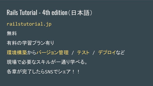 Rails Tutorial - 4th edition（日本語）
railstutorial.jp　
無料
有料の学習プラン有り
環境構築からバージョン管理 / テスト / デプロイなど
現場で必要なスキルが一通り学べる。
各章が完了したらSNSでシェア！！
