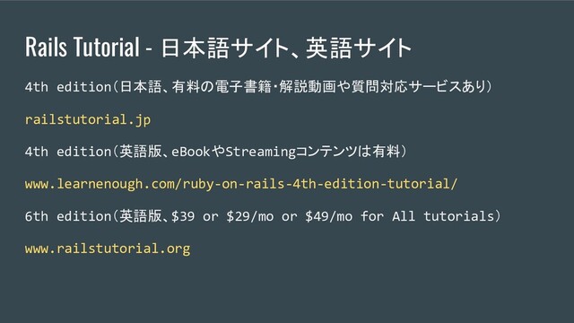 Rails Tutorial - 日本語サイト、英語サイト
4th edition（日本語、有料の電子書籍・解説動画や質問対応サービスあり）
railstutorial.jp
4th edition（英語版、eBookやStreamingコンテンツは有料）
www.learnenough.com/ruby-on-rails-4th-edition-tutorial/
6th edition（英語版、$39 or $29/mo or $49/mo for All tutorials）
www.railstutorial.org
