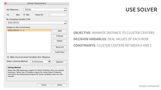 USE SOLVER
OBJECTIVE: MINIMIZE DISTANCE TO CLUSTER CENTERS
DECISION VARIABLES: DEAL VALUES OF EACH ROW
CONSTRAINTS: CLUSTER CENTERS BETWEEN 0 AND 1
SOURCE: DATASMART

