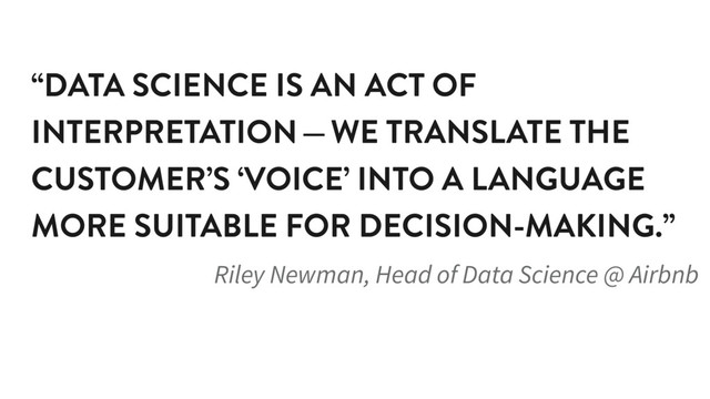 “DATA SCIENCE IS AN ACT OF
INTERPRETATION — WE TRANSLATE THE
CUSTOMER’S ‘VOICE’ INTO A LANGUAGE
MORE SUITABLE FOR DECISION-MAKING.”
Riley Newman, Head of Data Science @ Airbnb
