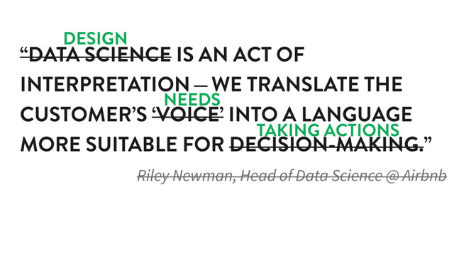 “DATA SCIENCE IS AN ACT OF
INTERPRETATION — WE TRANSLATE THE
CUSTOMER’S ‘VOICE’ INTO A LANGUAGE
MORE SUITABLE FOR DECISION-MAKING.”
Riley Newman, Head of Data Science @ Airbnb
DESIGN
NEEDS
TAKING ACTIONS
