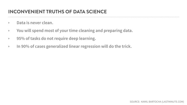 INCONVENIENT TRUTHS OF DATA SCIENCE
‣ Data is never clean.
‣ You will spend most of your time cleaning and preparing data.
‣ 95% of tasks do not require deep learning.
‣ In 90% of cases generalized linear regression will do the trick.
SOURCE: KAMIL BARTOCHA (LASTMINUTE.COM)

