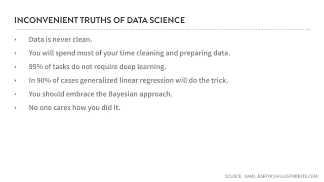 INCONVENIENT TRUTHS OF DATA SCIENCE
‣ Data is never clean.
‣ You will spend most of your time cleaning and preparing data.
‣ 95% of tasks do not require deep learning.
‣ In 90% of cases generalized linear regression will do the trick.
‣ You should embrace the Bayesian approach.
‣ No one cares how you did it.
SOURCE: KAMIL BARTOCHA (LASTMINUTE.COM)

