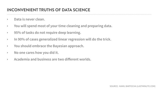 INCONVENIENT TRUTHS OF DATA SCIENCE
‣ Data is never clean.
‣ You will spend most of your time cleaning and preparing data.
‣ 95% of tasks do not require deep learning.
‣ In 90% of cases generalized linear regression will do the trick.
‣ You should embrace the Bayesian approach.
‣ No one cares how you did it.
‣ Academia and business are two diﬀerent worlds.
SOURCE: KAMIL BARTOCHA (LASTMINUTE.COM)
