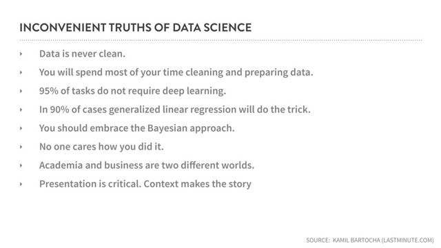 INCONVENIENT TRUTHS OF DATA SCIENCE
‣ Data is never clean.
‣ You will spend most of your time cleaning and preparing data.
‣ 95% of tasks do not require deep learning.
‣ In 90% of cases generalized linear regression will do the trick.
‣ You should embrace the Bayesian approach.
‣ No one cares how you did it.
‣ Academia and business are two diﬀerent worlds.
‣ Presentation is critical. Context makes the story
SOURCE: KAMIL BARTOCHA (LASTMINUTE.COM)
