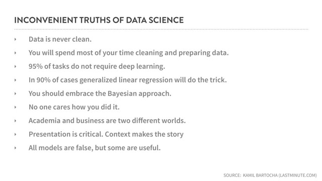 INCONVENIENT TRUTHS OF DATA SCIENCE
‣ Data is never clean.
‣ You will spend most of your time cleaning and preparing data.
‣ 95% of tasks do not require deep learning.
‣ In 90% of cases generalized linear regression will do the trick.
‣ You should embrace the Bayesian approach.
‣ No one cares how you did it.
‣ Academia and business are two diﬀerent worlds.
‣ Presentation is critical. Context makes the story
‣ All models are false, but some are useful.
SOURCE: KAMIL BARTOCHA (LASTMINUTE.COM)
