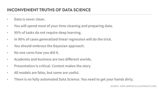 INCONVENIENT TRUTHS OF DATA SCIENCE
‣ Data is never clean.
‣ You will spend most of your time cleaning and preparing data.
‣ 95% of tasks do not require deep learning.
‣ In 90% of cases generalized linear regression will do the trick.
‣ You should embrace the Bayesian approach.
‣ No one cares how you did it.
‣ Academia and business are two diﬀerent worlds.
‣ Presentation is critical. Context makes the story
‣ All models are false, but some are useful.
‣ There is no fully automated Data Science. You need to get your hands dirty.
SOURCE: KAMIL BARTOCHA (LASTMINUTE.COM)
