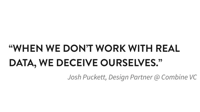 “WHEN WE DON’T WORK WITH REAL
DATA, WE DECEIVE OURSELVES.”
Josh Puckett, Design Partner @ Combine VC

