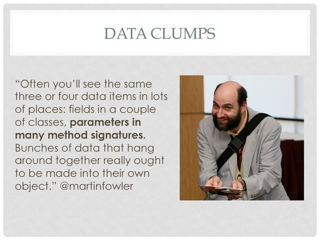 DATA CLUMPS
“Often you’ll see the same
three or four data items in lots
of places: fields in a couple
of classes, parameters in
many method signatures.
Bunches of data that hang
around together really ought
to be made into their own
object.” @martinfowler
