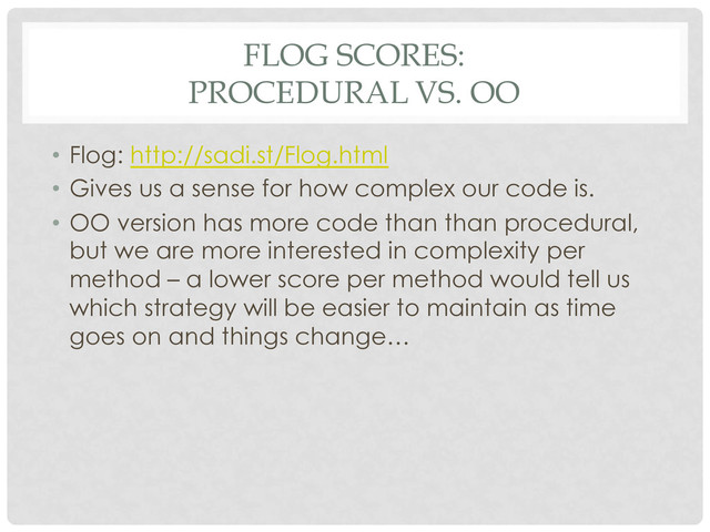 FLOG SCORES:
PROCEDURAL VS. OO
•  Flog: http://sadi.st/Flog.html
•  Gives us a sense for how complex our code is.
•  OO version has more code than than procedural,
but we are more interested in complexity per
method – a lower score per method would tell us
which strategy will be easier to maintain as time
goes on and things change…
