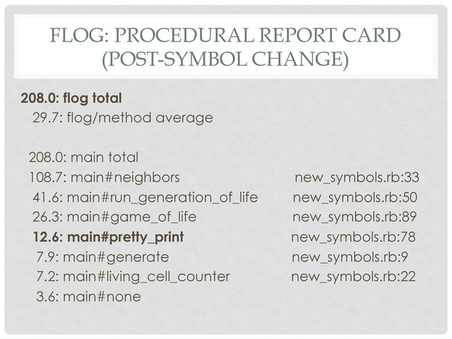 FLOG: PROCEDURAL REPORT CARD
(POST-SYMBOL CHANGE)
208.0: flog total
29.7: flog/method average
208.0: main total
108.7: main#neighbors new_symbols.rb:33
41.6: main#run_generation_of_life new_symbols.rb:50
26.3: main#game_of_life new_symbols.rb:89
12.6: main#pretty_print new_symbols.rb:78
7.9: main#generate new_symbols.rb:9
7.2: main#living_cell_counter new_symbols.rb:22
3.6: main#none
