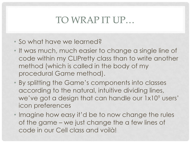 TO WRAP IT UP…
•  So what have we learned?
•  It was much, much easier to change a single line of
code within my CLIPretty class than to write another
method (which is called in the body of my
procedural Game method).
•  By splitting the Game’s components into classes
according to the natural, intuitive dividing lines,
we’ve got a design that can handle our 1x109 users’
icon preferences
•  Imagine how easy it’d be to now change the rules
of the game – we just change the a few lines of
code in our Cell class and voilà!
