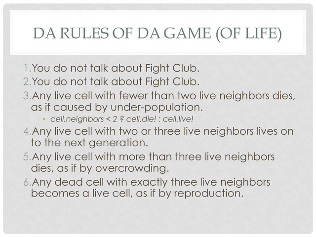 DA RULES OF DA GAME (OF LIFE)
1. You do not talk about Fight Club.
2. You do not talk about Fight Club.
3. Any live cell with fewer than two live neighbors dies,
as if caused by under-population.
•  cell.neighbors < 2 ? cell.die! : cell.live!
4. Any live cell with two or three live neighbors lives on
to the next generation.
5. Any live cell with more than three live neighbors
dies, as if by overcrowding.
6. Any dead cell with exactly three live neighbors
becomes a live cell, as if by reproduction.
