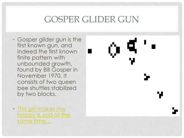GOSPER GLIDER GUN
•  Gosper glider gun is the
first known gun, and
indeed the first known
finite pattern with
unbounded growth,
found by Bill Gosper in
November 1970. It
consists of two queen
bee shuttles stabilized
by two blocks.
•  This girl makes me
happy & sad at the
same time…
