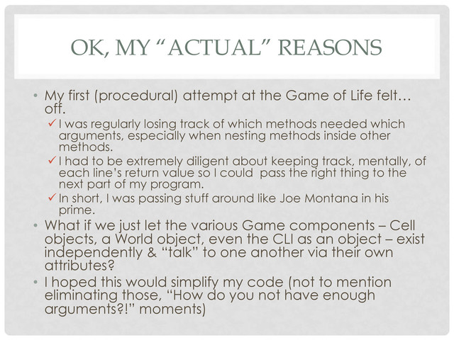 OK, MY “ACTUAL” REASONS
•  My first (procedural) attempt at the Game of Life felt…
off.
ü I was regularly losing track of which methods needed which
arguments, especially when nesting methods inside other
methods.
ü I had to be extremely diligent about keeping track, mentally, of
each line’s return value so I could pass the right thing to the
next part of my program.
ü In short, I was passing stuff around like Joe Montana in his
prime.
•  What if we just let the various Game components – Cell
objects, a World object, even the CLI as an object – exist
independently & “talk” to one another via their own
attributes?
•  I hoped this would simplify my code (not to mention
eliminating those, “How do you not have enough
arguments?!” moments)
