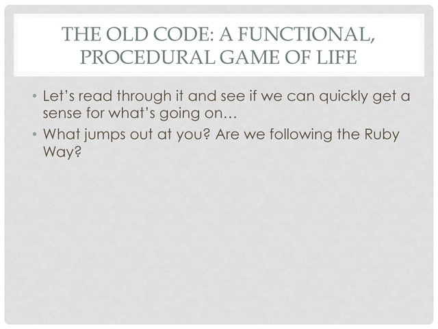 THE OLD CODE: A FUNCTIONAL,
PROCEDURAL GAME OF LIFE
•  Let’s read through it and see if we can quickly get a
sense for what’s going on…
•  What jumps out at you? Are we following the Ruby
Way?
