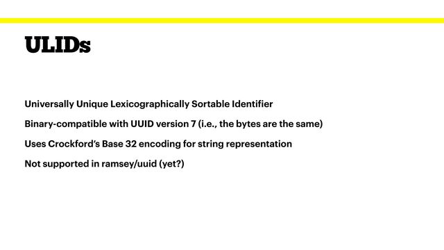 ULIDs
Universally Unique Lexicographically Sortable Identi
f
ier


Binary-compatible with UUID version 7 (i.e., the bytes are the same)


Uses Crockford’s Base 32 encoding for string representation


Not supported in ramsey/uuid (yet?)
