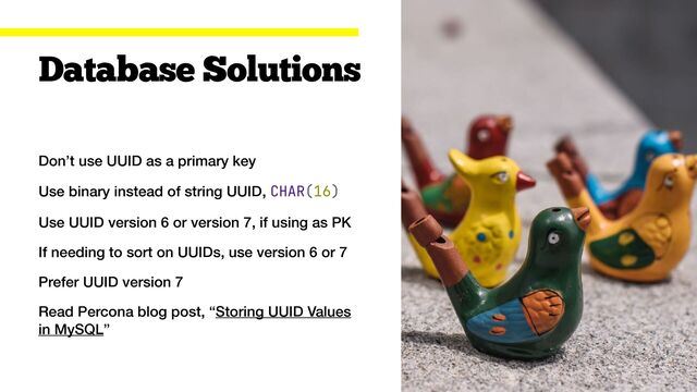 Don’t use UUID as a primary key


Use binary instead of string UUID, CHAR(16)


Use UUID version 6 or version 7, if using as PK


If needing to sort on UUIDs, use version 6 or 7


Prefer UUID version 7


Read Percona blog post, “Storing UUID Values
in MySQL”
Database Solutions
