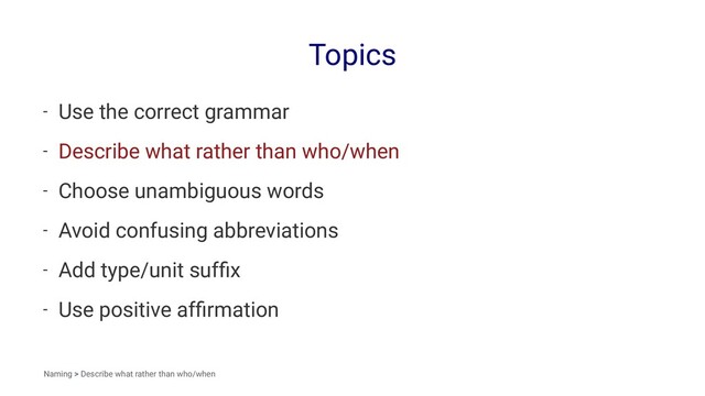 Topics
- Use the correct grammar
- Describe what rather than who/when
- Choose unambiguous words
- Avoid confusing abbreviations
- Add type/unit sufﬁx
- Use positive afﬁrmation
Naming > Describe what rather than who/when

