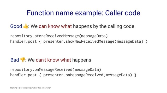 Function name example: Caller code
Good
!
: We can know what happens by the calling code
repository.storeReceivedMessage(messageData)
handler.post { presenter.showNewReceivedMessage(messageData) }
Bad
!
: We can't know what happens
repository.onMessageReceived(messageData)
handler.post { presenter.onMessageReceived(messageData) }
Naming > Describe what rather than who/when
