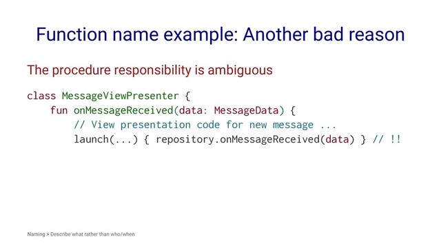 Function name example: Another bad reason
The procedure responsibility is ambiguous
class MessageViewPresenter {
fun onMessageReceived(data: MessageData) {
// View presentation code for new message ...
launch(...) { repository.onMessageReceived(data) } // !!
Naming > Describe what rather than who/when
