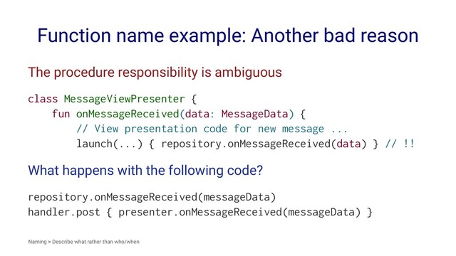 Function name example: Another bad reason
The procedure responsibility is ambiguous
class MessageViewPresenter {
fun onMessageReceived(data: MessageData) {
// View presentation code for new message ...
launch(...) { repository.onMessageReceived(data) } // !!
What happens with the following code?
repository.onMessageReceived(messageData)
handler.post { presenter.onMessageReceived(messageData) }
Naming > Describe what rather than who/when
