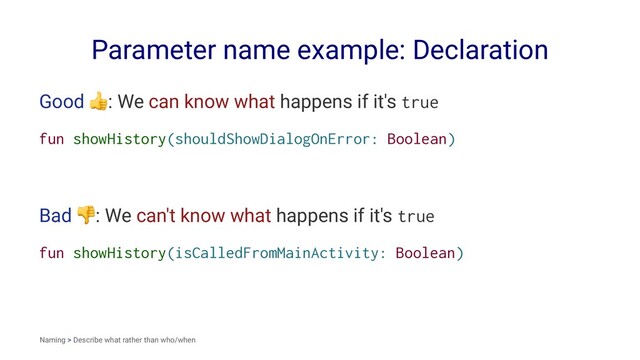 Parameter name example: Declaration
Good
!
: We can know what happens if it's true
fun showHistory(shouldShowDialogOnError: Boolean)
Bad
!
: We can't know what happens if it's true
fun showHistory(isCalledFromMainActivity: Boolean)
Naming > Describe what rather than who/when
