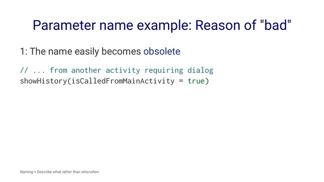 Parameter name example: Reason of "bad"
1: The name easily becomes obsolete
// ... from another activity requiring dialog
showHistory(isCalledFromMainActivity = true)
Naming > Describe what rather than who/when

