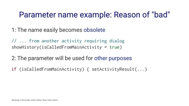 Parameter name example: Reason of "bad"
1: The name easily becomes obsolete
// ... from another activity requiring dialog
showHistory(isCalledFromMainActivity = true)
2: The parameter will be used for other purposes
if (isCalledFromMainActivity) { setActivityResult(...)
Naming > Describe what rather than who/when
