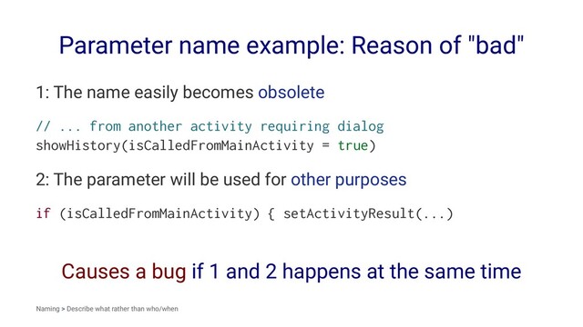 Parameter name example: Reason of "bad"
1: The name easily becomes obsolete
// ... from another activity requiring dialog
showHistory(isCalledFromMainActivity = true)
2: The parameter will be used for other purposes
if (isCalledFromMainActivity) { setActivityResult(...)
Causes a bug if 1 and 2 happens at the same time
Naming > Describe what rather than who/when
