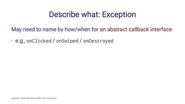 Describe what: Exception
May need to name by how/when for an abstract callback interface
- e.g., onClicked / onSwiped / onDestroyed
Naming > Describe what rather than who/when
