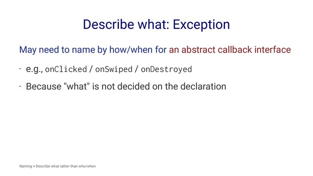 Describe what: Exception
May need to name by how/when for an abstract callback interface
- e.g., onClicked / onSwiped / onDestroyed
- Because "what" is not decided on the declaration
Naming > Describe what rather than who/when
