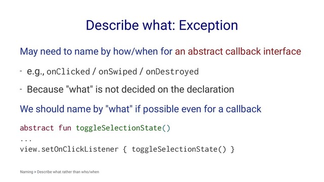 Describe what: Exception
May need to name by how/when for an abstract callback interface
- e.g., onClicked / onSwiped / onDestroyed
- Because "what" is not decided on the declaration
We should name by "what" if possible even for a callback
abstract fun toggleSelectionState()
...
view.setOnClickListener { toggleSelectionState() }
Naming > Describe what rather than who/when
