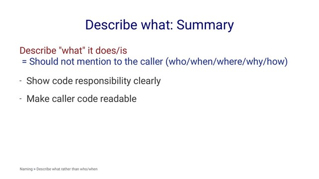 Describe what: Summary
Describe "what" it does/is
= Should not mention to the caller (who/when/where/why/how)
- Show code responsibility clearly
- Make caller code readable
Naming > Describe what rather than who/when
