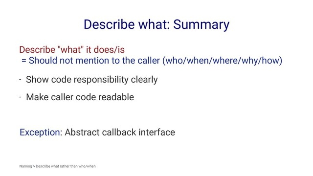 Describe what: Summary
Describe "what" it does/is
= Should not mention to the caller (who/when/where/why/how)
- Show code responsibility clearly
- Make caller code readable
Exception: Abstract callback interface
Naming > Describe what rather than who/when
