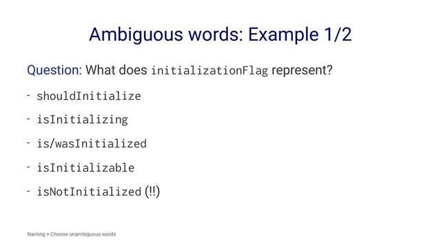 Ambiguous words: Example 1/2
Question: What does initializationFlag represent?
- shouldInitialize
- isInitializing
- is/wasInitialized
- isInitializable
- isNotInitialized (!!)
Naming > Choose unambiguous words
