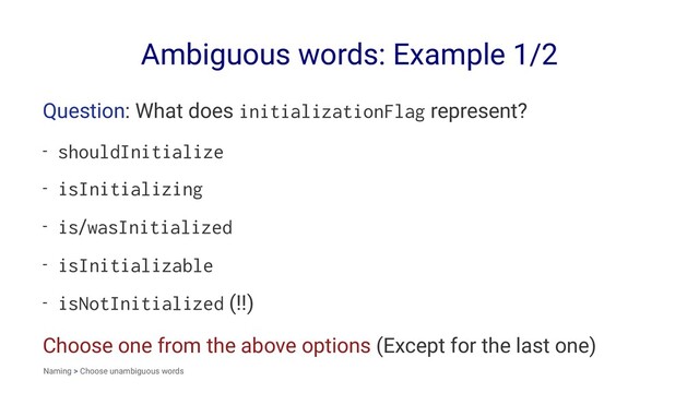 Ambiguous words: Example 1/2
Question: What does initializationFlag represent?
- shouldInitialize
- isInitializing
- is/wasInitialized
- isInitializable
- isNotInitialized (!!)
Choose one from the above options (Except for the last one)
Naming > Choose unambiguous words
