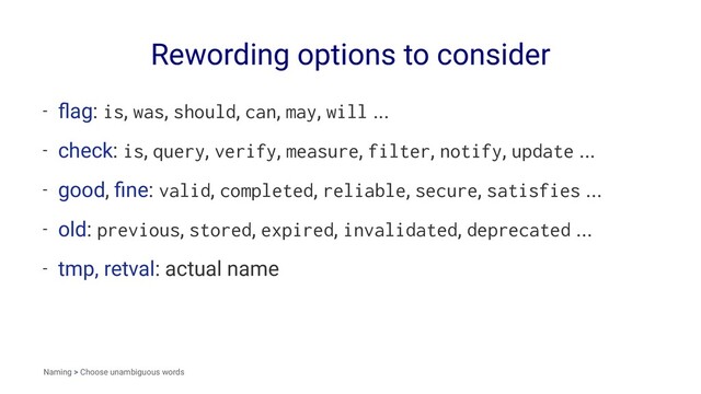 Rewording options to consider
- ﬂag: is, was, should, can, may, will ...
- check: is, query, verify, measure, filter, notify, update ...
- good, ﬁne: valid, completed, reliable, secure, satisfies ...
- old: previous, stored, expired, invalidated, deprecated ...
- tmp, retval: actual name
Naming > Choose unambiguous words

